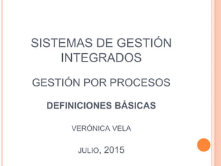 SISTEMAS DE GESTIÓN
INTEGRADOS
GESTIÓN POR PROCESOS
DEFINICIONES BÁSICAS
VERÓNICA VELA
JULIO, 2015
 