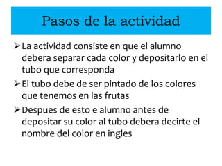 Pasos de la actividad
La actividad consiste en que el alumno
debera separar cada color y depositarlo en el
tubo que corresponda
El tubo debe de ser pintado de los colores
que tenemos en las frutas
Despues de esto e alumno antes de
depositar su color al tubo debera decirte el
nombre del color en ingles