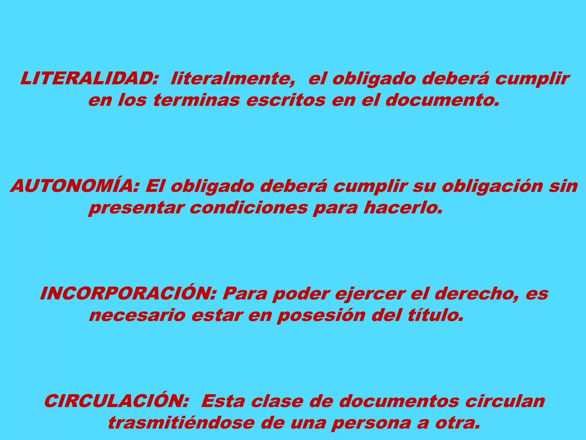 LITERALIDAD: literalmente, el obligado deberá cumplir 
en los terminas escritos en el documento. 
AUTONOMÍA: El obligado deberá cumplir su obligación sin 
presentar condiciones para hacerlo. 
INCORPORACIÓN: Para poder ejercer el derecho, es 
necesario estar en posesión del título. 
CIRCULACIÓN: Esta clase de documentos circulan 
trasmitiéndose de una persona a otra. 
 