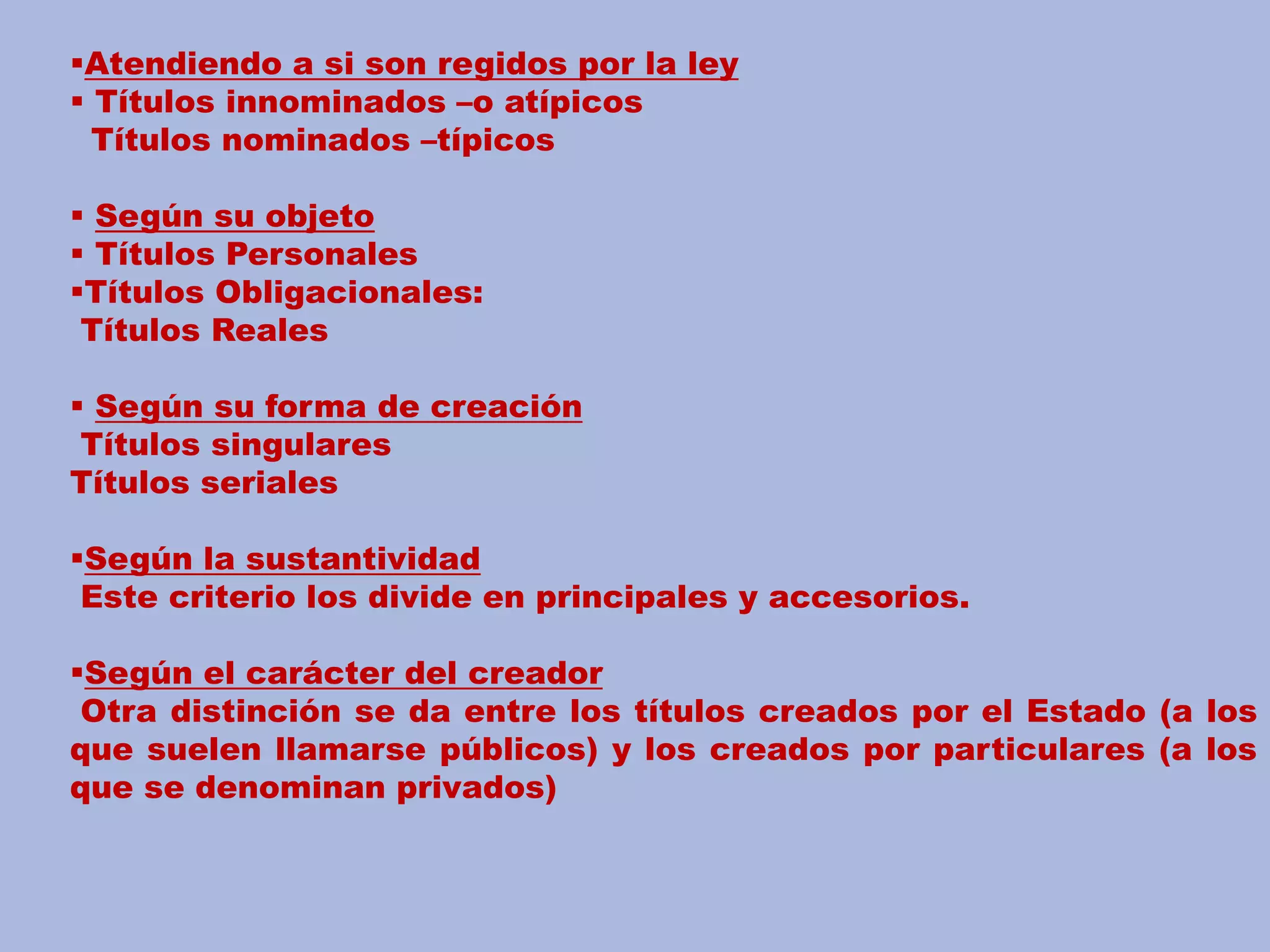 Atendiendo a si son regidos por la ley 
 Títulos innominados –o atípicos 
Títulos nominados –típicos 
 Según su objeto 
 Títulos Personales 
Títulos Obligacionales: 
Títulos Reales 
 Según su forma de creación 
Títulos singulares 
Títulos seriales 
Según la sustantividad 
Este criterio los divide en principales y accesorios. 
Según el carácter del creador 
Otra distinción se da entre los títulos creados por el Estado (a los 
que suelen llamarse públicos) y los creados por particulares (a los 
que se denominan privados) 
 
