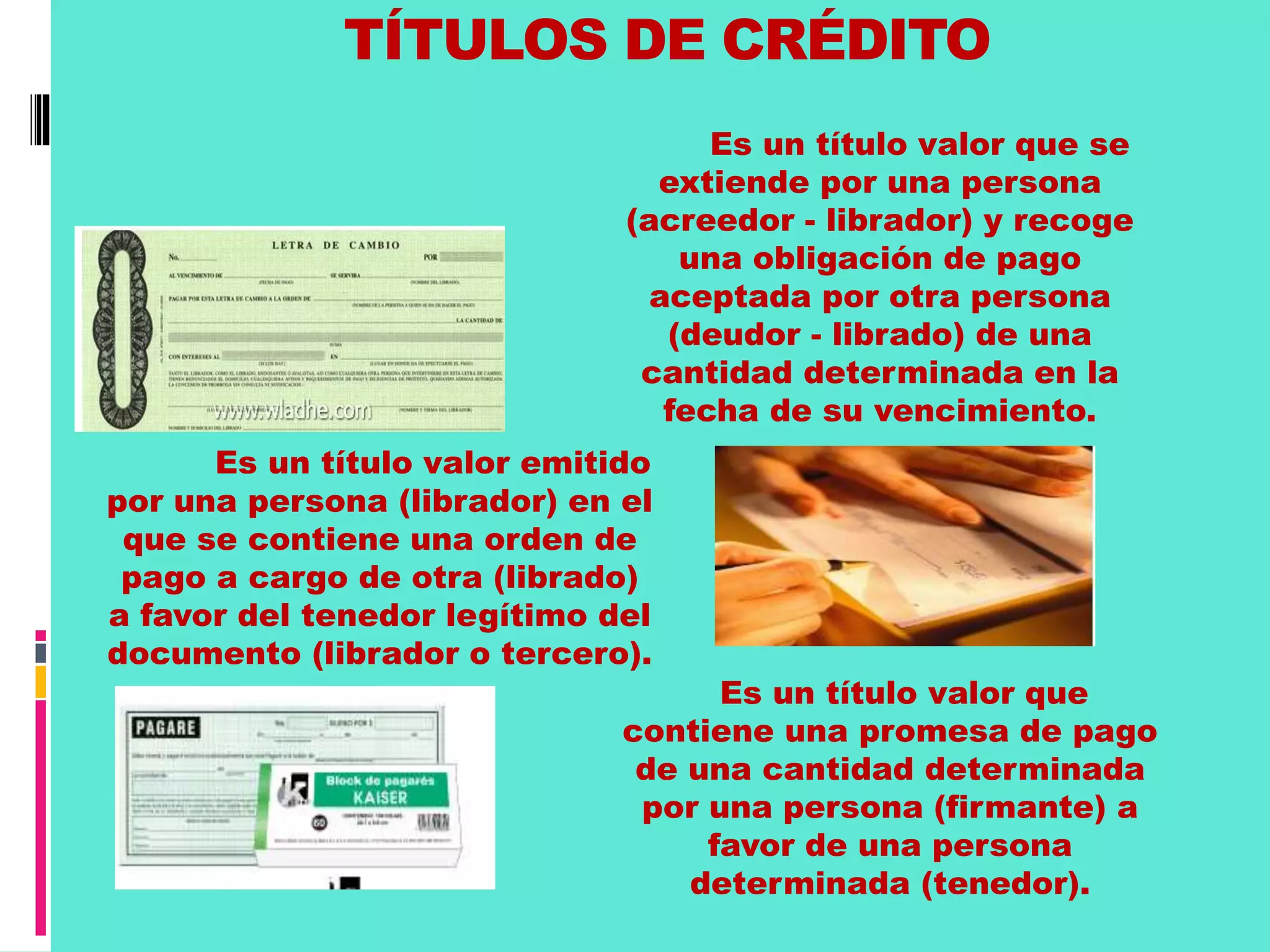 TÍTULOS DE CRÉDITO 
. 
Es un título valor que se 
extiende por una persona 
(acreedor - librador) y recoge 
una obligación de pago 
aceptada por otra persona 
(deudor - librado) de una 
cantidad determinada en la 
fecha de su vencimiento. 
Es un título valor emitido 
por una persona (librador) en el 
que se contiene una orden de 
pago a cargo de otra (librado) 
a favor del tenedor legítimo del 
documento (librador o tercero). 
Es un título valor que 
contiene una promesa de pago 
de una cantidad determinada 
por una persona (firmante) a 
favor de una persona 
determinada (tenedor). 
 