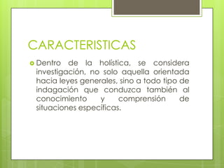 CARACTERISTICAS
 Dentro de la holística, se considera
investigación, no solo aquella orientada
hacia leyes generales, sino a todo tipo de
indagación que conduzca también al
conocimiento y comprensión de
situaciones específicas.
 