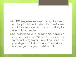  La TGS surge en respuesta al agotamiento
e inaplicabilidad de los enfoques
analítico-reduccionistas y sus principios
mecánico-causales.
 Se desprende que el principio clave en
que se basa la TGS es la noción de
totalidad orgánica, mientras que el
paradigma anterior estaba fundado en
una imagen inorgánica del mundo.
 