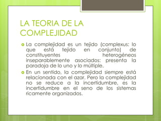 LA TEORIA DE LA
COMPLEJIDAD
 La complejidad es un tejido (complexus: lo
que está tejido en conjunto) de
constituyentes heterogéneos
inseparablemente asociados: presenta la
paradoja de lo uno y lo múltiple.
 En un sentido, la complejidad siempre está
relacionada con el azar. Pero la complejidad
no se reduce a la incertidumbre, es la
incertidumbre en el seno de los sistemas
ricamente organizados.
 