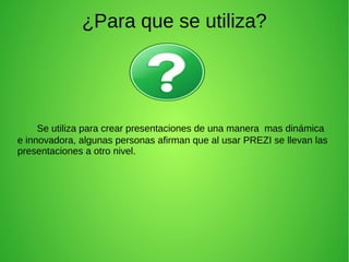 ¿Para que se utiliza?
Se utiliza para crear presentaciones de una manera mas dinámica
e innovadora, algunas personas afirman que al usar PREZI se llevan las
presentaciones a otro nivel.
 