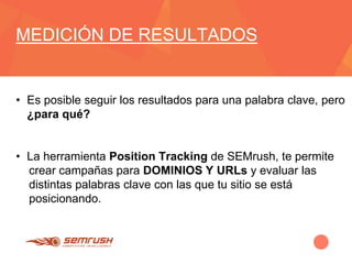 MEDICIÓN DE RESULTADOS
• Es posible seguir los resultados para una palabra clave, pero
¿para qué?
• La herramienta Position Tracking de SEMrush, te permite
crear campañas para DOMINIOS Y URLs y evaluar las
distintas palabras clave con las que tu sitio se está
posicionando.
 