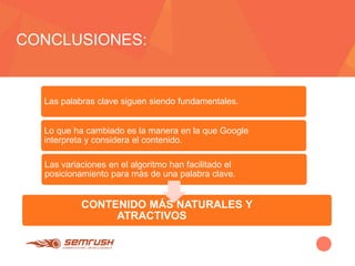 CONCLUSIONES:
Las palabras clave siguen siendo fundamentales.
Lo que ha cambiado es la manera en la que Google
interpreta y considera el contenido.
Las variaciones en el algoritmo han facilitado el
posicionamiento para más de una palabra clave.
CONTENIDO MÁS NATURALES Y
ATRACTIVOS
 