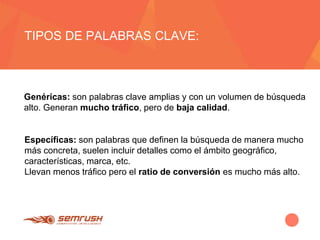 TIPOS DE PALABRAS CLAVE:
Genéricas: son palabras clave amplias y con un volumen de búsqueda
alto. Generan mucho tráfico, pero de baja calidad.
Específicas: son palabras que definen la búsqueda de manera mucho
más concreta, suelen incluir detalles como el ámbito geográfico,
características, marca, etc.
Llevan menos tráfico pero el ratio de conversión es mucho más alto.
 