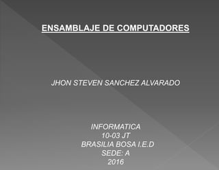 ENSAMBLAJE DE COMPUTADORES
JHON STEVEN SANCHEZ ALVARADO
INFORMATICA
10-03 JT
BRASILIA BOSA I.E.D
SEDE: A
2016
 