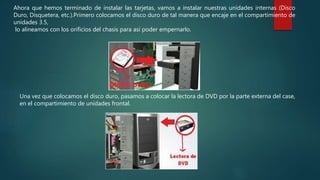 Ahora que hemos terminado de instalar las tarjetas, vamos a instalar nuestras unidades internas (Disco
Duro, Disquetera, etc.).Primero colocamos el disco duro de tal manera que encaje en el compartimiento de
unidades 3.5,
lo alineamos con los orificios del chasis para así poder empernarlo.
Una vez que colocamos el disco duro, pasamos a colocar la lectora de DVD por la parte externa del case,
en el compartimiento de unidades frontal.
 