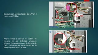 Después colocamos el cable de 12V en el
conector ATX 12V.
Ahora vamos a colocar los cables de
energía en las distintas unidades,
primero comenzamos con la lectora de
DVD, colocamos en cable Molex en la
parte correcta de la Lectora.
 