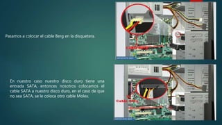Pasamos a colocar el cable Berg en la disquetera.
En nuestro caso nuestro disco duro tiene una
entrada SATA, entonces nosotros colocamos el
cable SATA a nuestro disco duro, en el caso de que
no sea SATA, se le coloca otro cable Molex.
 