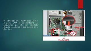 Por ultimo colocamos nuestro cable SATA en
el puerto SATA de las mainboard, nos
aseguramos que este bien conectado,
después conectamos el otro extremo en el
disco duro.
 