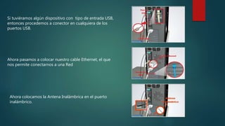 Si tuviéramos algún dispositivo con tipo de entrada USB,
entonces procedemos a conector en cualquiera de los
puertos USB.
Ahora pasamos a colocar nuestro cable Ethernet, el que
nos permite conectarnos a una Red
Ahora colocamos la Antena Inalámbrica en el puerto
inalámbrico.
 