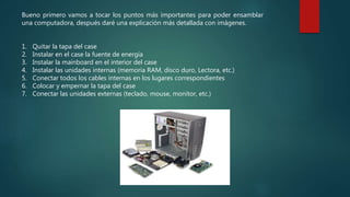Bueno primero vamos a tocar los puntos más importantes para poder ensamblar
una computadora, después daré una explicación más detallada con imágenes.
1. -Quitar la tapa del case
2. -Instalar en el case la fuente de energía
3. -Instalar la mainboard en el interior del case
4. -Instalar las unidades internas (memoria RAM, disco duro, Lectora, etc.)
5. -Conectar todos los cables internas en los lugares correspondientes
6. -Colocar y empernar la tapa del case
7. -Conectar las unidades externas (teclado, mouse, monitor, etc.)
 