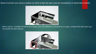 Bueno lo primero que vamos a realizar es retirar la tapa del case, para eso necesitamos un desarmador estrella.
Ahora vamos a instalar la fuente de energía, para eso debemos colocarla en su lugar y empernarlo bien para que
nos quede de esta manera.
 