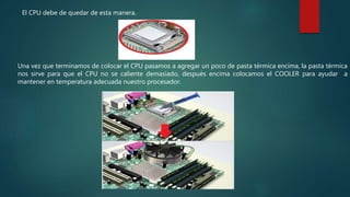 El CPU debe de quedar de esta manera.
Una vez que terminamos de colocar el CPU pasamos a agregar un poco de pasta térmica encima, la pasta térmica
nos sirve para que el CPU no se caliente demasiado, después encima colocamos el COOLER para ayudar a
mantener en temperatura adecuada nuestro procesador.
 