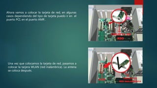 Ahora vamos a colocar la tarjeta de red, en algunas
casos dependiendo del tipo de tarjeta puedo ir en el
puerto PCI, en el puerto AMR .
Una vez que colocamos la tarjeta de red, pasamos a
colocar la tarjera WLAN (red inalámbrica). La antena
se coloca después.
 