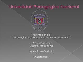 Universidad Pedagógica Nacional Presentación de : “Tecnologías para la educación que eran del futuro” Presentado por: Oscar E. Flores Reyes Maestría en Curricula Agosto-2011  