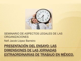 SEMINARIO DE ASPECTOS LEGALES DE LAS
ORGANIZACIONES
Nefi Jacob López Barreiro
PRESENTACIÓN DEL ENSAYO: LAS
DIMENSIONES DE LAS JORNADAS
EXTRAORDINARIAS DE TRABAJO EN MÉXICO.
 
