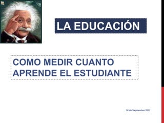 LA EDUCACIÓN


COMO MEDIR CUANTO
APRENDE EL ESTUDIANTE


                   30 de Septiembre 2012
 