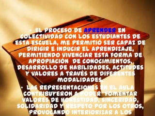 • El proceso de aprender en
colectividad con los estudiantes de
esta escuela, me permitió ser capaz de
dirigir e inducir el aprendizaje,
permitiendo vivenciar esta forma de
apropiación de conocimientos,
desarrollo de habilidades, actitudes
y valores a través de diferentes
modalidades.
• Las representaciones en el aula
contribuyeron a poder fomentar
valores de honestidad, sinceridad,
solidaridad y respeto por los otros,
provocando interiorizar a los
 