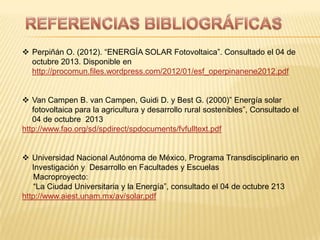  Perpiñán O. (2012). “ENERGÍA SOLAR Fotovoltaica”. Consultado el 04 de
octubre 2013. Disponible en
http://procomun.files.wordpress.com/2012/01/esf_operpinanene2012.pdf
 Van Campen B. van Campen, Guidi D. y Best G. (2000)” Energía solar
fotovoltaica para la agricultura y desarrollo rural sostenibles”, Consultado el
04 de octubre 2013
http://www.fao.org/sd/spdirect/spdocuments/fvfulltext.pdf
 Universidad Nacional Autónoma de México, Programa Transdisciplinario en
Investigación y Desarrollo en Facultades y Escuelas
Macroproyecto:
“La Ciudad Universitaria y la Energía”, consultado el 04 de octubre 213
http://www.aiest.unam.mx/av/solar.pdf
 