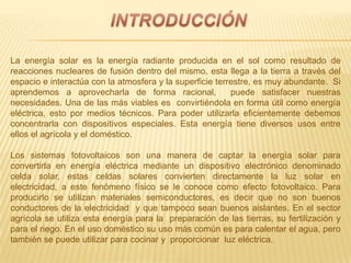 La energía solar es la energía radiante producida en el sol como resultado de
reacciones nucleares de fusión dentro del mismo, esta llega a la tierra a través del
espacio e interactúa con la atmosfera y la superficie terrestre, es muy abundante. Si
aprendemos a aprovecharla de forma racional, puede satisfacer nuestras
necesidades. Una de las más viables es convirtiéndola en forma útil como energía
eléctrica, esto por medios técnicos. Para poder utilizarla eficientemente debemos
concentrarla con dispositivos especiales. Esta energía tiene diversos usos entre
ellos el agrícola y el doméstico.
Los sistemas fotovoltaicos son una manera de captar la energía solar para
convertirla en energía eléctrica mediante un dispositivo electrónico denominado
celda solar, estas celdas solares convierten directamente la luz solar en
electricidad, a este fenómeno físico se le conoce como efecto fotovoltaico. Para
producirlo se utilizan materiales semiconductores, es decir que no son buenos
conductores de la electricidad y que tampoco sean buenos aislantes. En el sector
agrícola se utiliza esta energía para la preparación de las tierras, su fertilización y
para el riego. En el uso doméstico su uso más común es para calentar el agua, pero
también se puede utilizar para cocinar y proporcionar luz eléctrica.
 