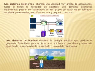Los sistemas autónomos abarcan una variedad muy amplia de aplicaciones.
Estos si tienen la necesidad de satisfacer una demanda energética
determinada, pueden ser clasiﬁcados en tres grupos por razón de su aplicación
asociada: profesionales, electriﬁcación rural y pequeño consumo.
Los sistemas de bombeo emplean la energía eléctrica que produce el
generador fotovoltaico para accionar una motobomba que eleva y transporta
agua desde un acuífero hasta un depósito o una red de distribución.
 