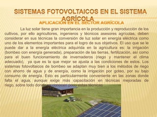 La luz solar tiene gran importancia en la producción y reproducción de los
cultivos, por ello agricultores, ingenieros y técnicos asesores agrícolas, deben
considerar en sus técnicas la conversión de luz solar en energía eléctrica como
uno de los elementos importantes para el logro de sus objetivos. El uso que se le
puede dar a la energía eléctrica adquirida en la agricultura es: la irrigación
(bombeo con energía generada), preparación de las tierras, fertilización, así como
para el buen funcionamiento de invernaderos (riego y mantener el clima
adecuado), ya que es la que mejor se ajusta a las condiciones de estos. Los
sistemas fotovoltaicos de bombeo se adaptan muy bien a los métodos de riego
con ahorro de agua y de energía, como la irrigación por goteo, por su bajo
consumo de energía. Esto es particularmente conveniente en las zonas donde
falta el agua, aunque exige más capacitación en técnicas mejoradas de
riego, sobre todo donde se conocen poco estas técnicas
 