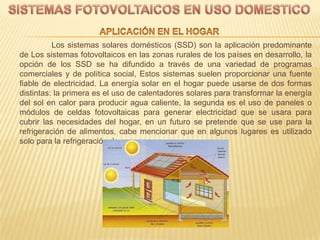 Los sistemas solares domésticos (SSD) son la aplicación predominante
de Los sistemas fotovoltaicos en las zonas rurales de los países en desarrollo, la
opción de los SSD se ha difundido a través de una variedad de programas
comerciales y de política social, Estos sistemas suelen proporcionar una fuente
fiable de electricidad. La energía solar en el hogar puede usarse de dos formas
distintas: la primera es el uso de calentadores solares para transformar la energía
del sol en calor para producir agua caliente, la segunda es el uso de paneles o
módulos de celdas fotovoltaicas para generar electricidad que se usara para
cubrir las necesidades del hogar, en un futuro se pretende que se use para la
refrigeración de alimentos, cabe mencionar que en algunos lugares es utilizado
solo para la refrigeración de vacunas.
 