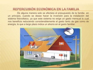 De alguna manera solo se afectara el presupuesto de la familia en
un principio, cuando se desee hacer la inversión para la instalación del
sistema fotovoltaico, ya que este sistema no exige un gasto mensual lo cual
nos beneficia reduciendo considerablemente el gasto tanto de gas como de
energía, lo que a largo plazo indica un ahorro en el gasto familiar.
 