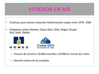VIVIENDA EN MX
• Empresas que realizan conjuntos habitacionales surgen entre 1970 -1980

• Empresas como Homex, Casas Geo, Urbi, Hogar, Grupo
Ara, Sare, Sadasi

– Pasaron de construir 10.000 viviendas a 50.000 en menos de 5 años
– Mancha urbana de las ciudades

 