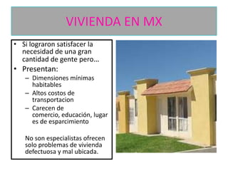 VIVIENDA EN MX
• Si lograron satisfacer la
necesidad de una gran
cantidad de gente pero…

• Presentan:
– Dimensiones mínimas
habitables
– Altos costos de
transportacion
– Carecen de
comercio, educación, lugar
es de esparcimiento

No son especialistas ofrecen
solo problemas de vivienda
defectuosa y mal ubicada.

 