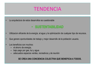 TENDENCIA
•

La arquitectura de estos desarrollos es cuestionable

•

Utilizacion eficiente de la energía, el agua y la optimización de cualquier tipo de recursos.

•

Que genere oportunidades de trabajo y mejor desarrollo de la población usuaria.

•

Los beneficios son muchos:
– el ahorro de energía,
– bajo pago por gas, luz y agua.
– adecuados espacios verdes, recreativos y de reunión
SE CREA UNA CONCIENCIA COLECTIVA QUE BENEFICIA A TODOS.

 