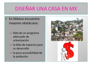 DISEÑAR UNA CASA EN MX
• En México encuentra
mayores obstáculos:
– falta de un programa
adecuado de
urbanización
– la falta de espacios para
su desarrollo
– la poca accesibilidad de
la población

 