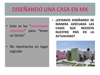 DISEÑANDO UNA CASA EN MX
• Solo se les “construyen
viviendas” para “tener
un techo”
• No representa un lugar
sagrado

• ¿ESTAMOS DISEÑANDO DE
MANERA ADECUADA LAS
CASAS
QUE
NECESITA
NUESTRO PAÍS EN LA
ACTUALIDAD?

 