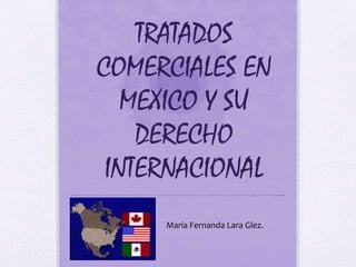 TRATADOS 
COMERCIALES EN 
MEXICO Y SU 
DERECHO 
INTERNACIONAL 
María Fernanda Lara Glez. 
 