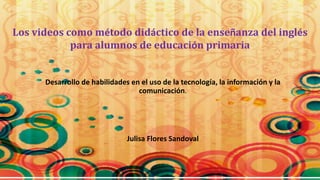 Los videos como método didáctico de la enseñanza del inglés 
para alumnos de educación primaria 
Desarrollo de habilidades en el uso de la tecnología, la información y la 
comunicación. 
Julisa Flores Sandoval 
 