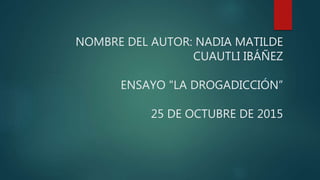 NOMBRE DEL AUTOR: NADIA MATILDE
CUAUTLI IBÁÑEZ
ENSAYO "LA DROGADICCIÓN”
25 DE OCTUBRE DE 2015
 