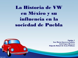 La Historia de VW
en México y su
influencia en la
sociedad de Puebla
Equipo 1
Luz María Guerrero Galicia
Ariel López Herrera
Edgardo Rafael de León Poblano
 