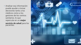 • Analizar esa información
puede ayudar a tomar
decisiones tanto a los
médicos como a los
gestores de los centros
sanitarios, lo que
repercute en un mejor
servicio de salud para los
pacientes.
 