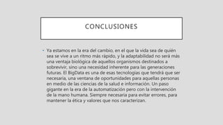 CONCLUSIONES
• Ya estamos en la era del cambio, en el que la vida sea de quién
sea se vive a un ritmo más rápido, y la adaptabilidad no será más
una ventaja biológica de aquellos organismos destinados a
sobrevivir, sino una necesidad inherente para las generaciones
futuras. El BigData es una de esas tecnologías que tendrá que ser
necesaria, una ventana de oportunidades para aquellas personas
en medio de las ciencias de la salud e información. Un paso
gigante en la era de la automatización pero con la intervención
de la mano humana. Siempre necesaria para evitar errores, para
mantener la ética y valores que nos caracterizan.
 
