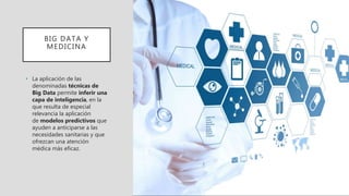 BIG DATA Y
MEDICINA
• La aplicación de las
denominadas técnicas de
Big Data permite inferir una
capa de inteligencia, en la
que resulta de especial
relevancia la aplicación
de modelos predictivos que
ayuden a anticiparse a las
necesidades sanitarias y que
ofrezcan una atención
médica más eficaz.
 