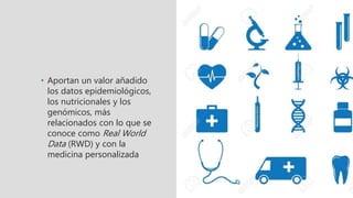 • Aportan un valor añadido
los datos epidemiológicos,
los nutricionales y los
genómicos, más
relacionados con lo que se
conoce como Real World
Data (RWD) y con la
medicina personalizada
 