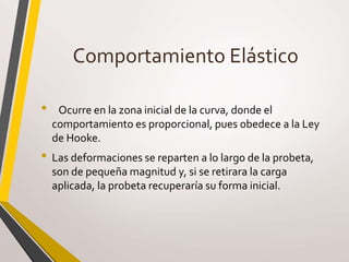 Comportamiento Elástico
• Ocurre en la zona inicial de la curva, donde el
comportamiento es proporcional, pues obedece a la Ley
de Hooke.
• Las deformaciones se reparten a lo largo de la probeta,
son de pequeña magnitud y, si se retirara la carga
aplicada, la probeta recuperaría su forma inicial.
 