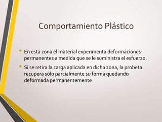 Comportamiento Plástico
• En esta zona el material experimenta deformaciones
permanentes a medida que se le suministra el esfuerzo.
• Si se retira la carga aplicada en dicha zona, la probeta
recupera sólo parcialmente su forma quedando
deformada permanentemente
 