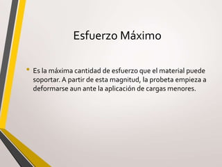 Esfuerzo Máximo
• Es la máxima cantidad de esfuerzo que el material puede
soportar. A partir de esta magnitud, la probeta empieza a
deformarse aun ante la aplicación de cargas menores.
 