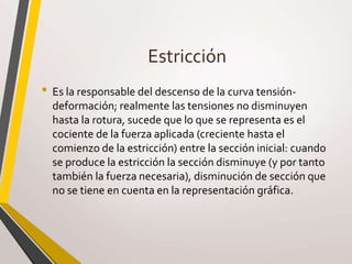 Estricción
• Es la responsable del descenso de la curva tensión-
deformación; realmente las tensiones no disminuyen
hasta la rotura, sucede que lo que se representa es el
cociente de la fuerza aplicada (creciente hasta el
comienzo de la estricción) entre la sección inicial: cuando
se produce la estricción la sección disminuye (y por tanto
también la fuerza necesaria), disminución de sección que
no se tiene en cuenta en la representación gráfica.
 