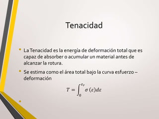Tenacidad
• LaTenacidad es la energía de deformación total que es
capaz de absorber o acumular un material antes de
alcanzar la rotura.
• Se estima como el área total bajo la curva esfuerzo –
deformación
𝑇 =
0
𝜀 𝑟
𝜎 𝜀 𝑑𝜀
•
 